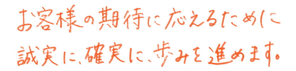 お客様の期待に応えるために誠実に、確実に、歩みを進めます。